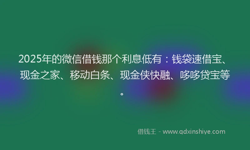 2025年的微信借钱那个利息低有：钱袋速借宝、现金之家、移动白条、现金侠快融、哆哆贷宝等。
