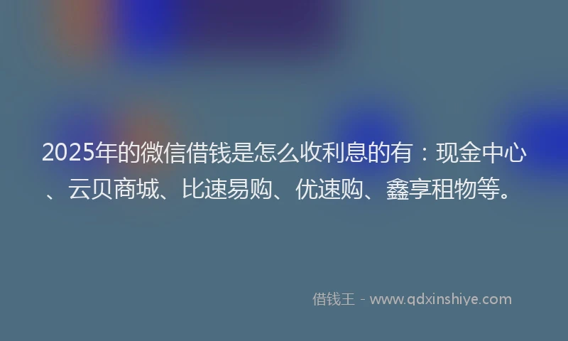 2025年的微信借钱是怎么收利息的有：现金中心、云贝商城、比速易购、优速购、鑫享租物等。