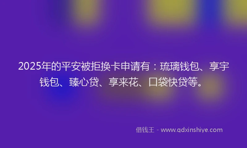 2025年的平安被拒换卡申请有：琉璃钱包、享宇钱包、臻心贷、享来花、口袋快贷等。