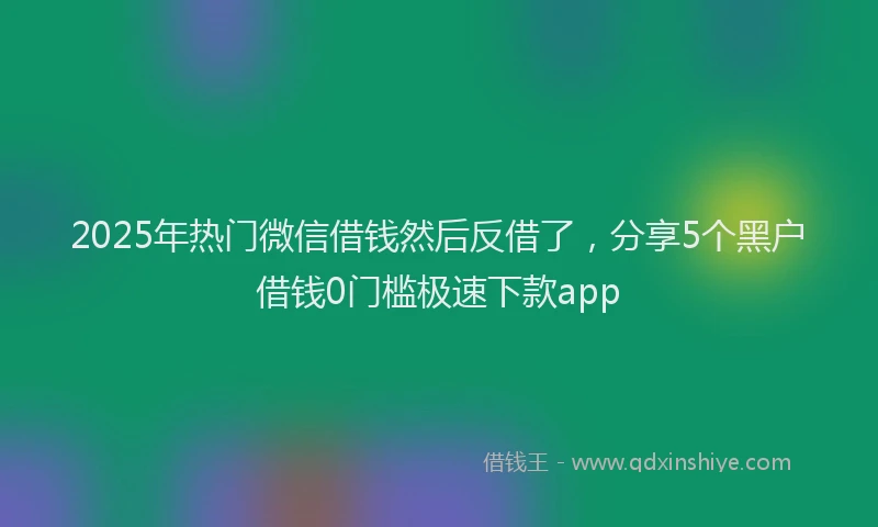 2025年热门微信借钱然后反借了，分享5个黑户借钱0门槛极速下款app