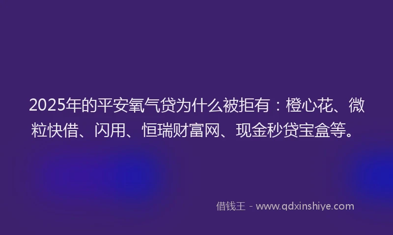 2025年的平安氧气贷为什么被拒有：橙心花、微粒快借、闪用、恒瑞财富网、现金秒贷宝盒等。