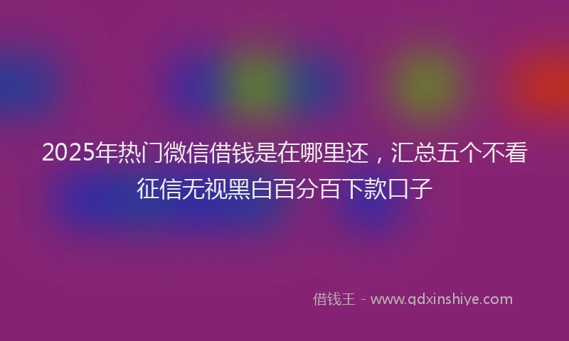 2025年热门微信借钱是在哪里还，汇总五个不看征信无视黑白百分百下款口子