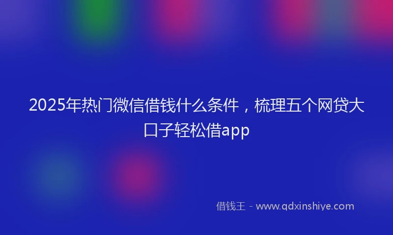 2025年热门微信借钱什么条件，梳理五个网贷大口子轻松借app