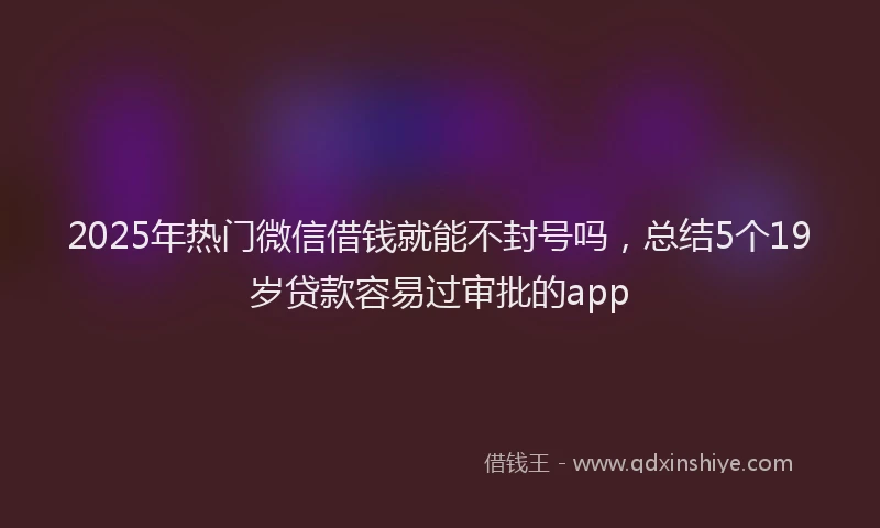 2025年热门微信借钱就能不封号吗,总结5个19岁贷款容易过审批的app