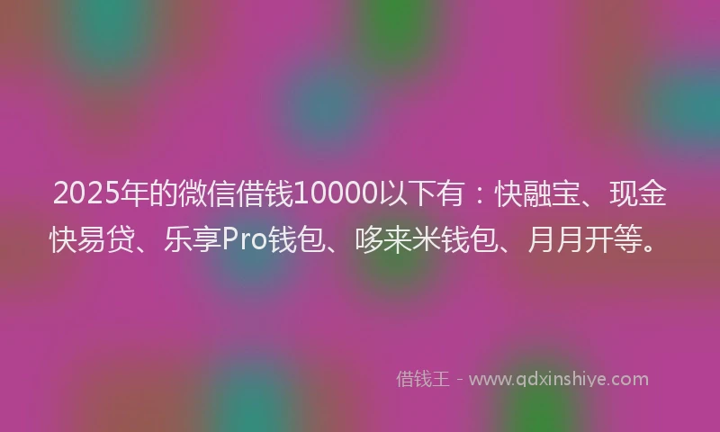 2025年的微信借钱10000以下有：快融宝、现金快易贷、乐享Pro钱包、哆来米钱包、月月开等。