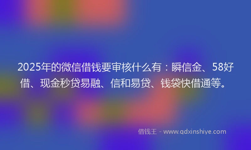 2025年的微信借钱要审核什么有：瞬信金、58好借、现金秒贷易融、信和易贷、钱袋快借通等。