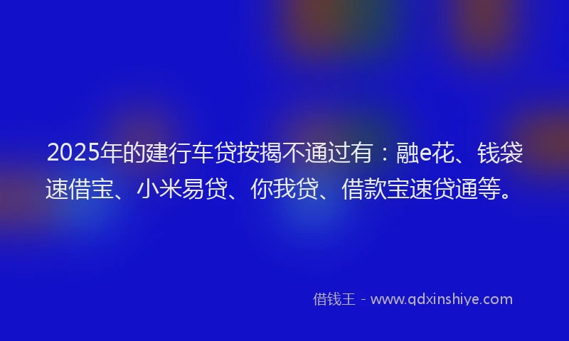 2025年的建行车贷按揭不通过有：融e花、钱袋速借宝、小米易贷、你我贷、借款宝速贷通等。
