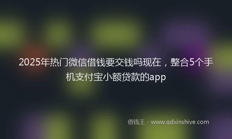 2025年热门微信借钱要交钱吗现在，整合5个手机支付宝小额贷款的app
