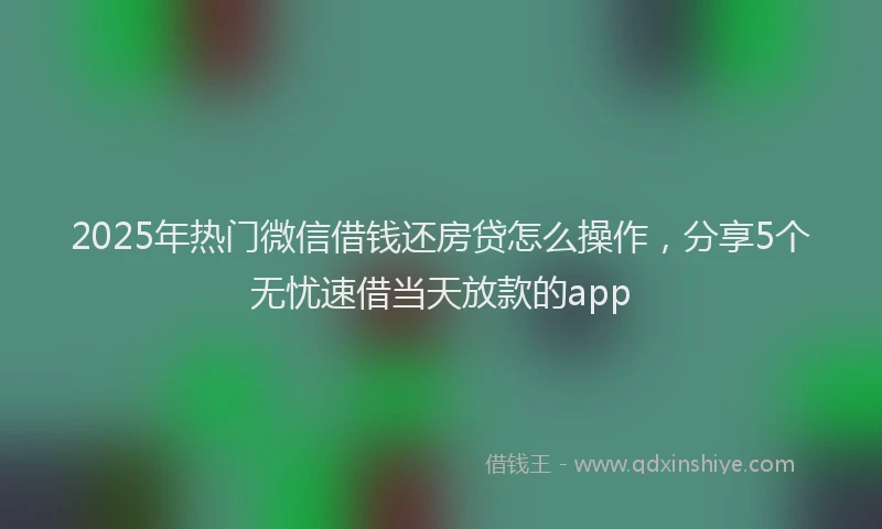 2025年热门微信借钱还房贷怎么操作，分享5个无忧速借当天放款的app