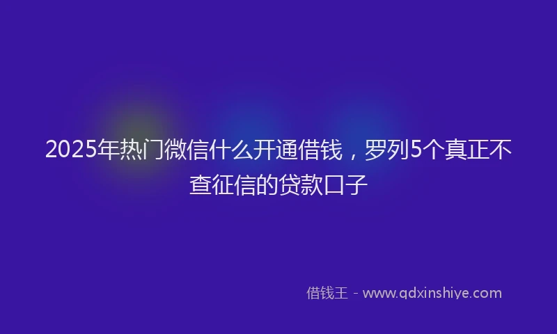 2025年热门微信什么开通借钱,罗列5个真正不查征信的贷款口子