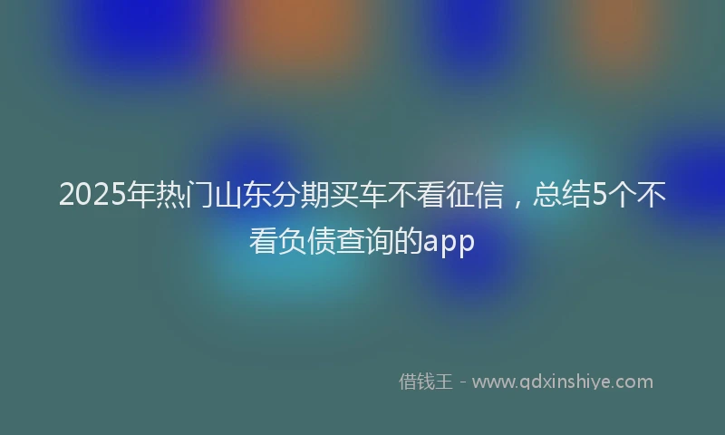 2025年热门山东分期买车不看征信，总结5个不看负债查询的app