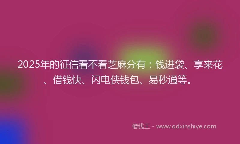 2025年的征信看不看芝麻分有：钱进袋、享来花、借钱快、闪电侠钱包、易秒通等。