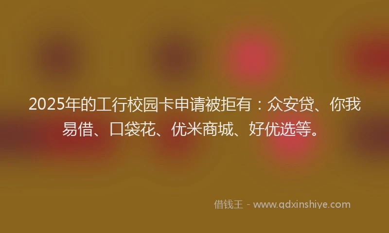2025年的工行校园卡申请被拒有：众安贷、你我易借、口袋花、优米商城、好优选等。