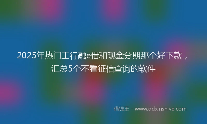 2025年热门工行融e借和现金分期那个好下款，汇总5个不看征信查询的软件