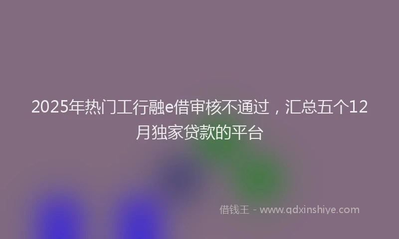 2025年热门工行融e借审核不通过，汇总五个12月独家贷款的平台