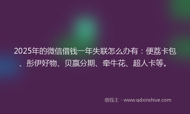 2025年的微信借钱一年失联怎么办有：便荔卡包、彤伊好物、贝赢分期、牵牛花、超人卡等。