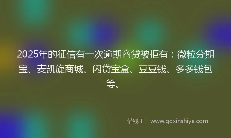 2025年的征信有一次逾期商贷被拒有：微粒分期宝、麦凯旋商城、闪贷宝盒、豆豆钱、多多钱包等。