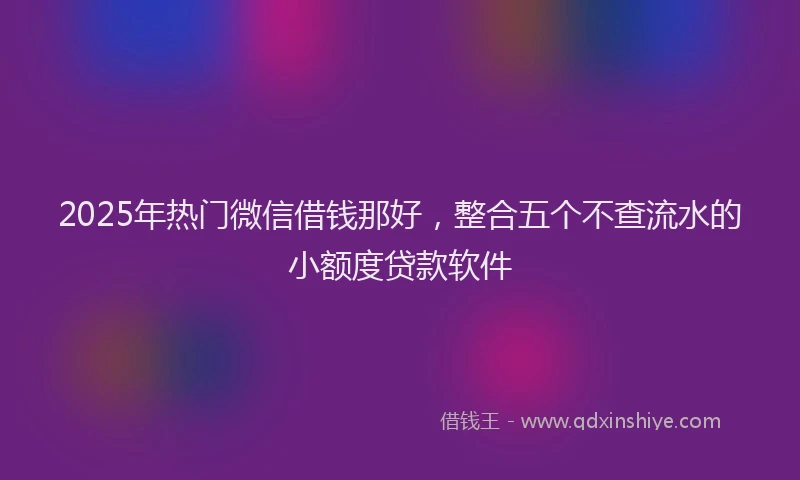2025年热门微信借钱那好，整合五个不查流水的小额度贷款软件