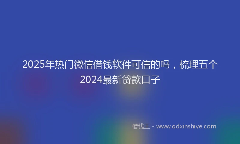 2025年热门微信借钱软件可信的吗，梳理五个2024最新贷款口子