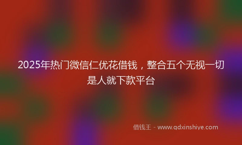 2025年热门微信仁优花借钱，整合五个无视一切是人就下款平台