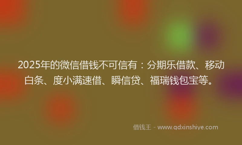 2025年的微信借钱不可信有：分期乐借款、移动白条、度小满速借、瞬信贷、福瑞钱包宝等。