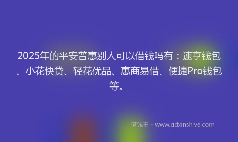 2025年的平安普惠别人可以借钱吗有：速享钱包、小花快贷、轻花优品、惠商易借、便捷Pro钱包等。