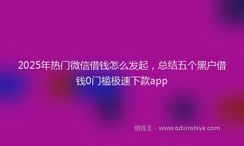 2025年热门微信借钱怎么发起，总结五个黑户借钱0门槛极速下款app