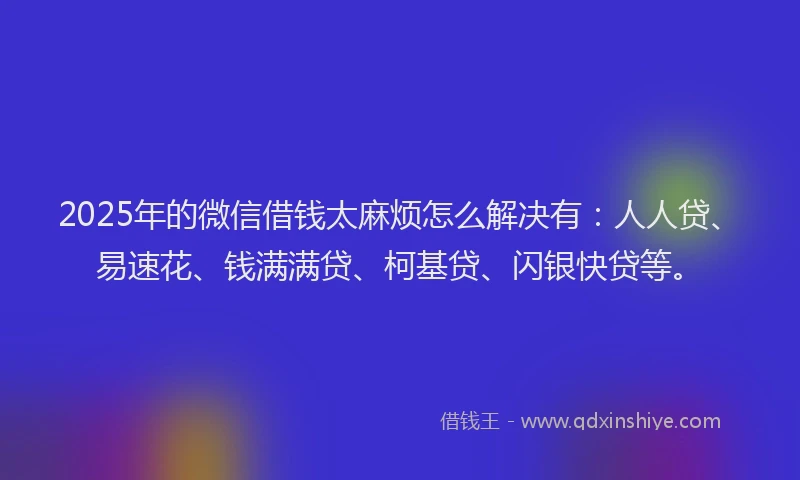 2025年的微信借钱太麻烦怎么解决有：人人贷、易速花、钱满满贷、柯基贷、闪银快贷等。