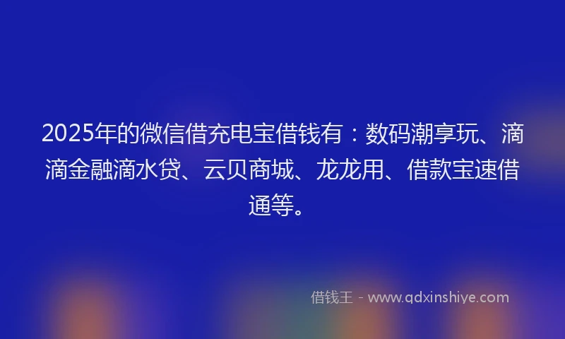 2025年的微信借充电宝借钱有：数码潮享玩、滴滴金融滴水贷、云贝商城、龙龙用、借款宝速借通等。