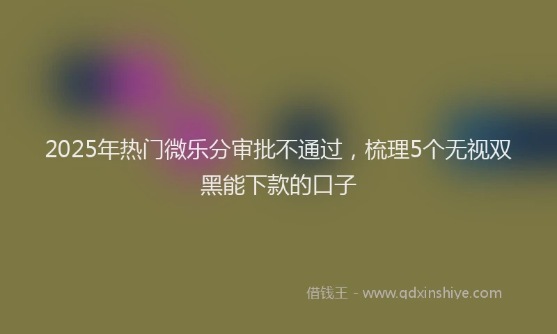 2025年热门微乐分审批不通过，梳理5个无视双黑能下款的口子