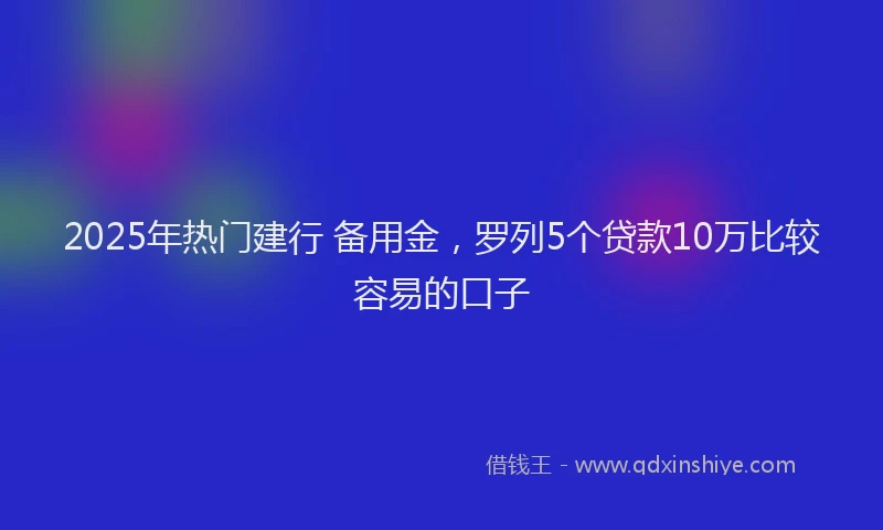 2025年热门建行 备用金，罗列5个贷款10万比较容易的口子