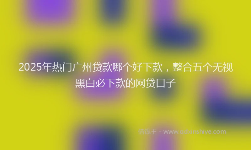 2025年热门广州贷款哪个好下款，整合五个无视黑白必下款的网贷口子