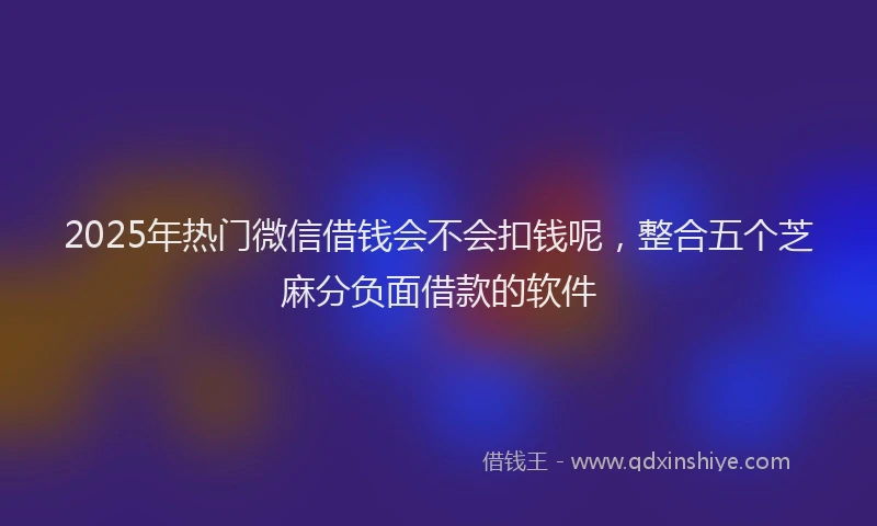 2025年热门微信借钱会不会扣钱呢，整合五个芝麻分负面借款的软件