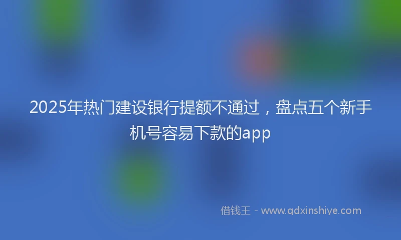 2025年热门建设银行提额不通过，盘点五个新手机号容易下款的app