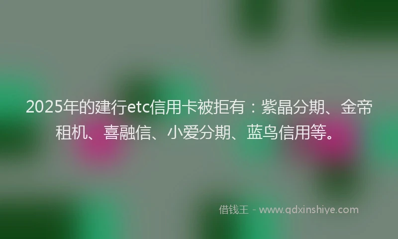 2025年的建行etc信用卡被拒有：紫晶分期、金帝租机、喜融信、小爱分期、蓝鸟信用等。