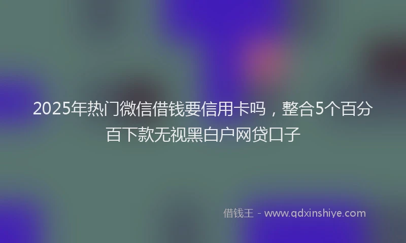 2025年热门微信借钱要信用卡吗，整合5个百分百下款无视黑白户网贷口子