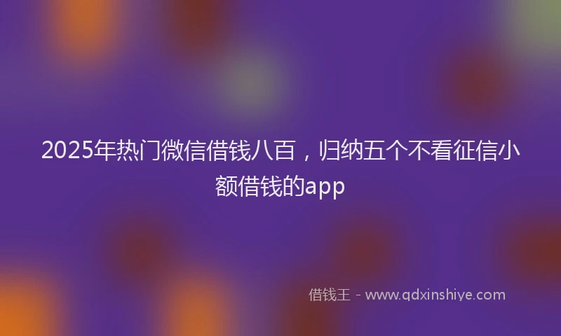 2025年热门微信借钱八百，归纳五个不看征信小额借钱的app