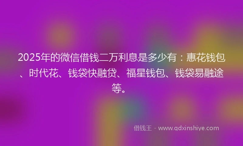 2025年的微信借钱二万利息是多少有:惠花钱包、时代花、钱袋快融贷、福星钱包、钱袋易融途等。