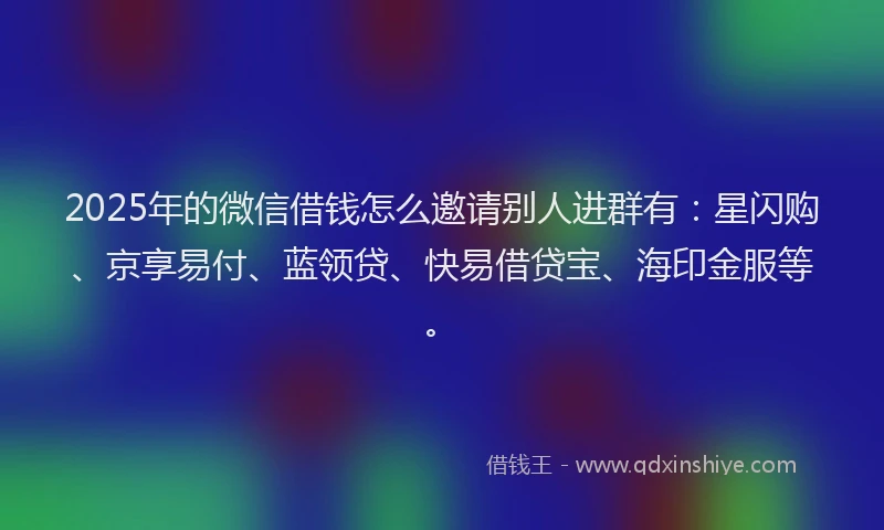 2025年的微信借钱怎么邀请别人进群有：星闪购、京享易付、蓝领贷、快易借贷宝、海印金服等。