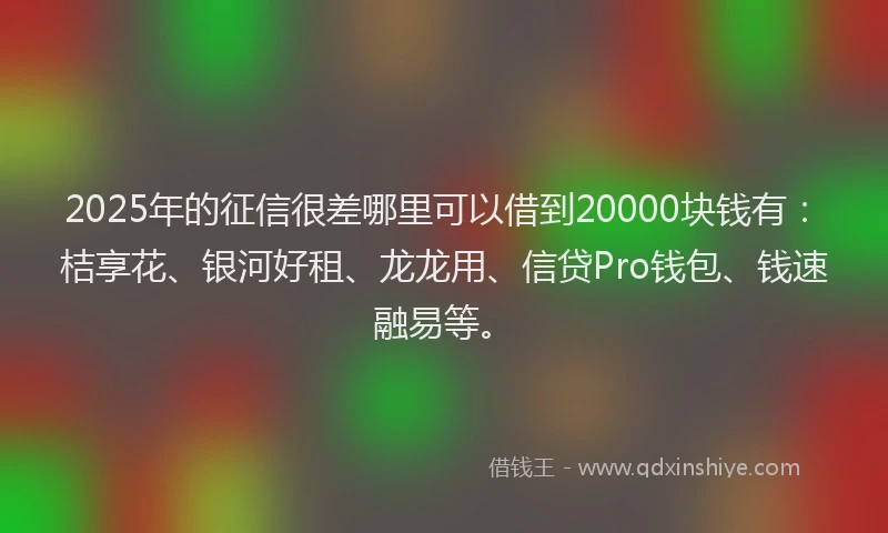 2025年的征信很差哪里可以借到20000块钱有：桔享花、银河好租、龙龙用、信贷Pro钱包、钱速融易等。