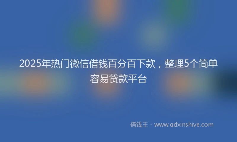 2025年热门微信借钱百分百下款，整理5个简单容易贷款平台