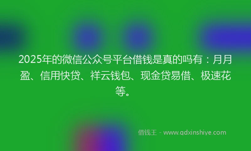2025年的微信公众号平台借钱是真的吗有：月月盈、信用快贷、祥云钱包、现金贷易借、极速花等。