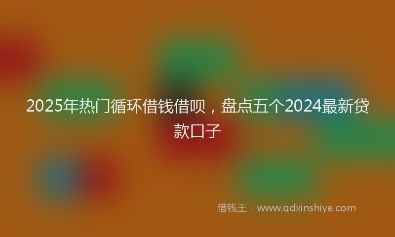 2025年热门循环借钱借呗，盘点五个2024最新贷款口子