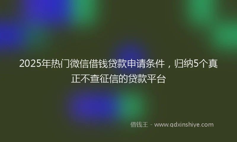 2025年热门微信借钱贷款申请条件，归纳5个真正不查征信的贷款平台