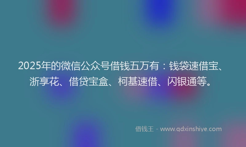 2025年的微信公众号借钱五万有：钱袋速借宝、浙享花、借贷宝盒、柯基速借、闪银通等。