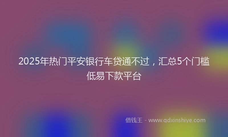 2025年热门平安银行车贷通不过，汇总5个门槛低易下款平台