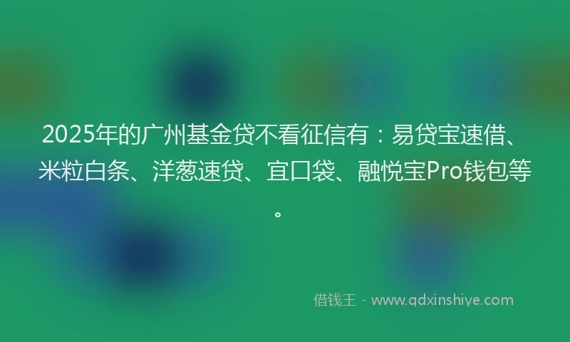 2025年的广州基金贷不看征信有：易贷宝速借、米粒白条、洋葱速贷、宜口袋、融悦宝Pro钱包等。