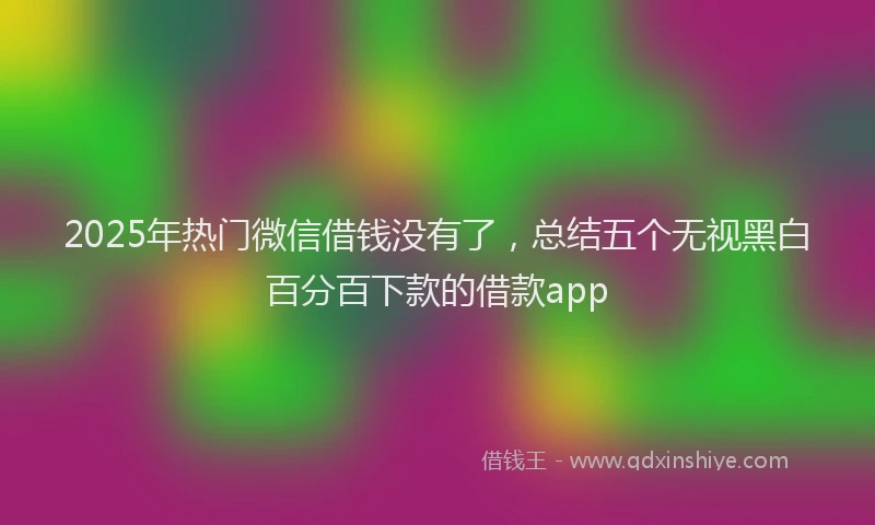 2025年热门微信借钱没有了，总结五个无视黑白百分百下款的借款app