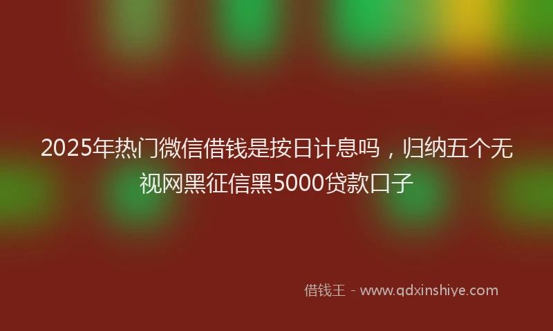 2025年热门微信借钱是按日计息吗，归纳五个无视网黑征信黑5000贷款口子