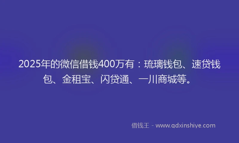 2025年的微信借钱400万有：琉璃钱包、速贷钱包、金租宝、闪贷通、一川商城等。